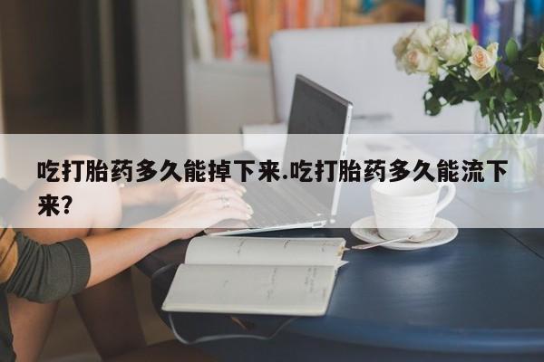 购买米非司酮片打胎药微信吃打胎药多久能掉下来.吃打胎药多久能流下来？