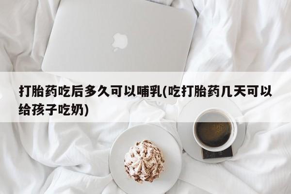 购买米非司酮片打胎药微信打胎药吃后多久可以哺乳(吃打胎药几天可以给孩子吃奶)