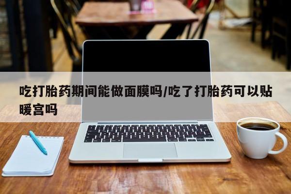 购买米非司酮片打胎药微信吃打胎药期间能做面膜吗/吃了打胎药可以贴暖宫吗