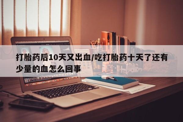 购买米非司酮片打胎药微信打胎药后10天又出血/吃打胎药十天了还有少量的血怎么回事