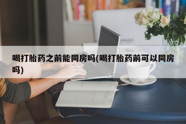 购买米非司酮片打胎药微信喝打胎药之前能同房吗(喝打胎药前可以同房吗)