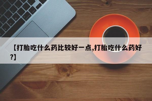 购买米非司酮片打胎药微信【打胎吃什么药比较好一点,打胎吃什么药好?】