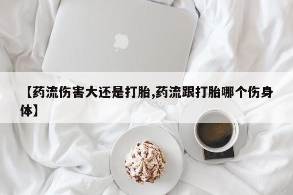 购买米非司酮片打胎药微信【药流伤害大还是打胎,药流跟打胎哪个伤身体】
