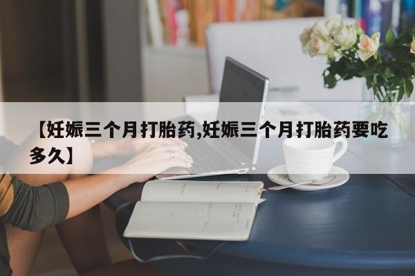 购买米非司酮片打胎药微信【妊娠三个月打胎药,妊娠三个月打胎药要吃多久】