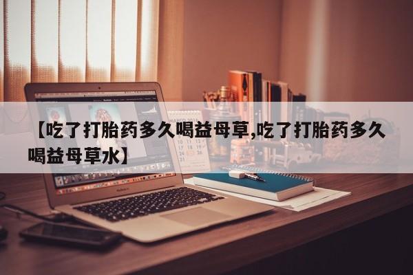 购买米非司酮片打胎药微信【吃了打胎药多久喝益母草,吃了打胎药多久喝益母草水】