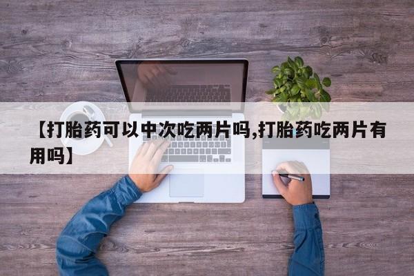 购买米非司酮片打胎药微信【打胎药可以中次吃两片吗,打胎药吃两片有用吗】