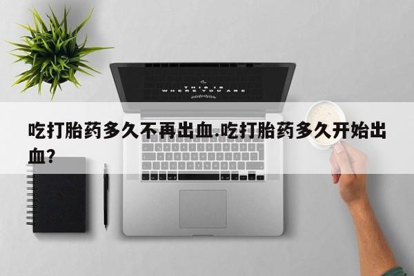 购买米非司酮片打胎药微信吃打胎药多久不再出血.吃打胎药多久开始出血？