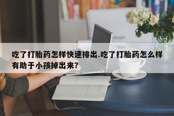 购买米非司酮片打胎药微信吃了打胎药怎样快速排出.吃了打胎药怎么样有助于小孩掉出来？