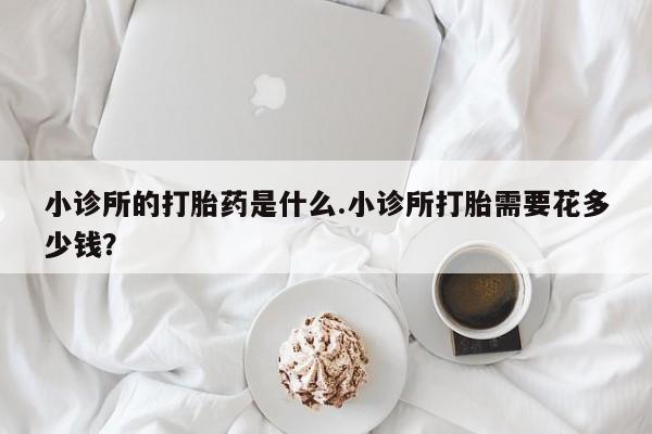 购买米非司酮片打胎药微信小诊所的打胎药是什么.小诊所打胎需要花多少钱？