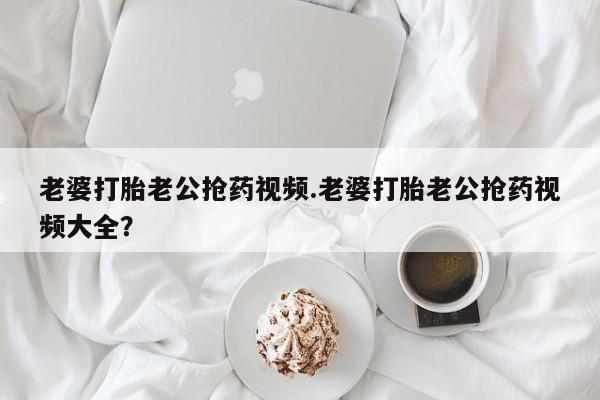 购买米非司酮片打胎药微信老婆打胎老公抢药视频.老婆打胎老公抢药视频大全？