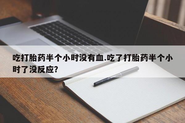 购买米非司酮片打胎药微信吃打胎药半个小时没有血.吃了打胎药半个小时了没反应？