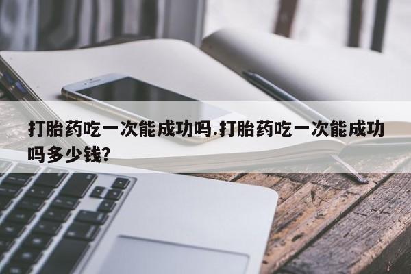 购买米非司酮片打胎药微信打胎药吃一次能成功吗.打胎药吃一次能成功吗多少钱？