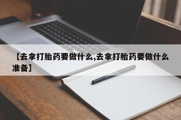 购买米非司酮片打胎药微信【去拿打胎药要做什么,去拿打胎药要做什么准备】