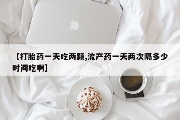购买米非司酮片打胎药微信【打胎药一天吃两颗,流产药一天两次隔多少时间吃啊】
