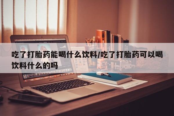 购买米非司酮片打胎药微信吃了打胎药能喝什么饮料/吃了打胎药可以喝饮料什么的吗