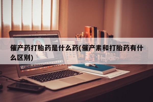 购买米非司酮片打胎药微信催产药打胎药是什么药(催产素和打胎药有什么区别)