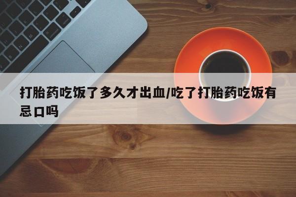 购买米非司酮片打胎药微信打胎药吃饭了多久才出血/吃了打胎药吃饭有忌口吗