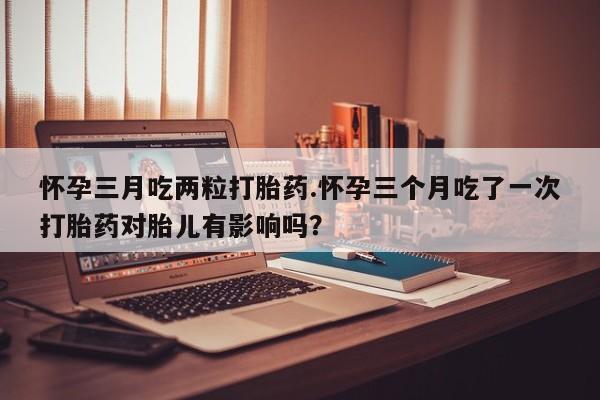 购买米非司酮片打胎药微信怀孕三月吃两粒打胎药.怀孕三个月吃了一次打胎药对胎儿有影响吗？