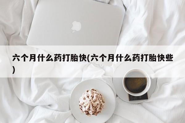 购买米非司酮片打胎药微信六个月什么药打胎快(六个月什么药打胎快些)