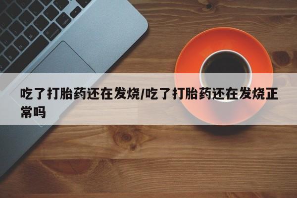 购买米非司酮片打胎药微信吃了打胎药还在发烧/吃了打胎药还在发烧正常吗