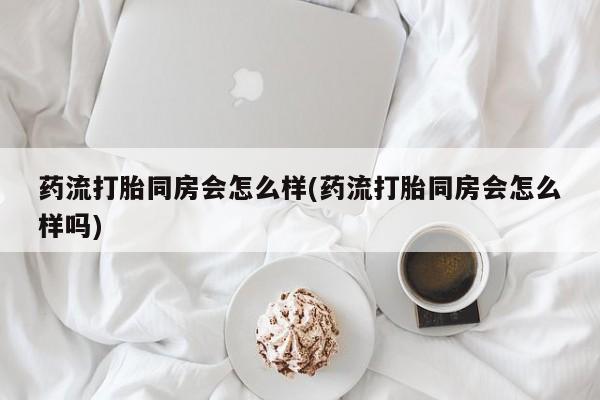 购买米非司酮片打胎药微信药流打胎同房会怎么样(药流打胎同房会怎么样吗)