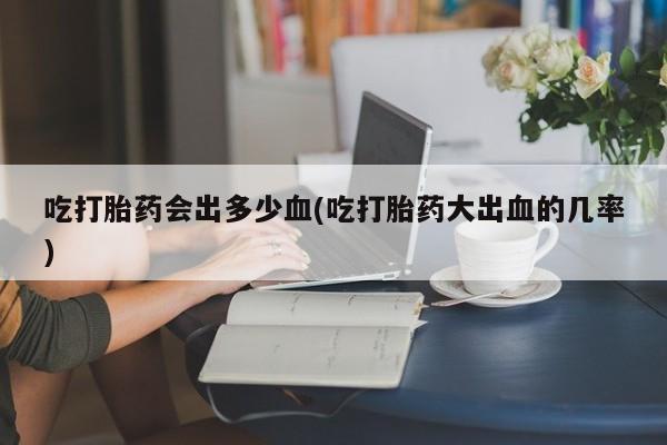 购买米非司酮片打胎药微信吃打胎药会出多少血(吃打胎药大出血的几率)
