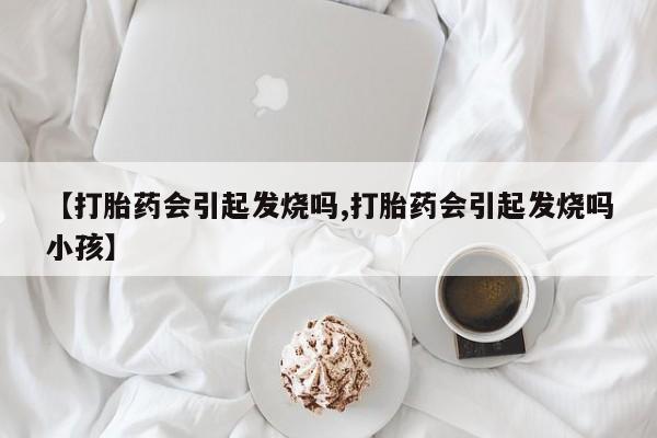 购买米非司酮片打胎药微信【打胎药会引起发烧吗,打胎药会引起发烧吗小孩】