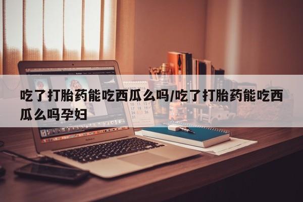 购买米非司酮片打胎药微信吃了打胎药能吃西瓜么吗/吃了打胎药能吃西瓜么吗孕妇