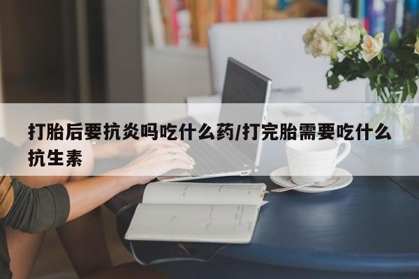 购买米非司酮片打胎药微信打胎后要抗炎吗吃什么药/打完胎需要吃什么抗生素