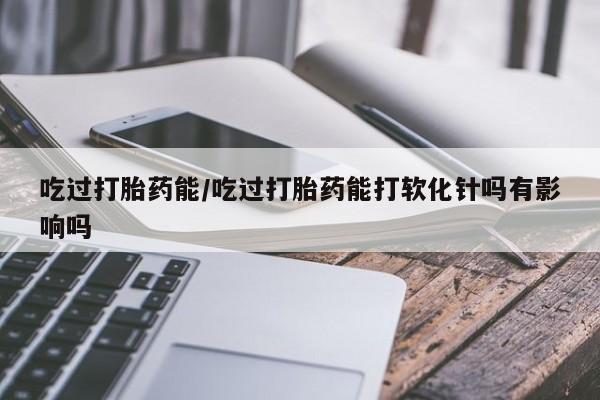 购买米非司酮片打胎药微信吃过打胎药能/吃过打胎药能打软化针吗有影响吗