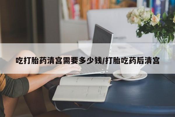 购买米非司酮片打胎药微信吃打胎药清宫需要多少钱/打胎吃药后清宫