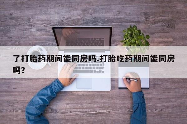 购买米非司酮片打胎药微信了打胎药期间能同房吗.打胎吃药期间能同房吗？