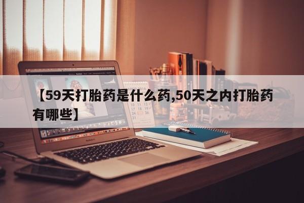 购买米非司酮片打胎药微信【59天打胎药是什么药,50天之内打胎药有哪些】