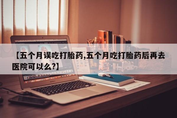 购买米非司酮片打胎药微信【五个月误吃打胎药,五个月吃打胎药后再去医院可以么?】