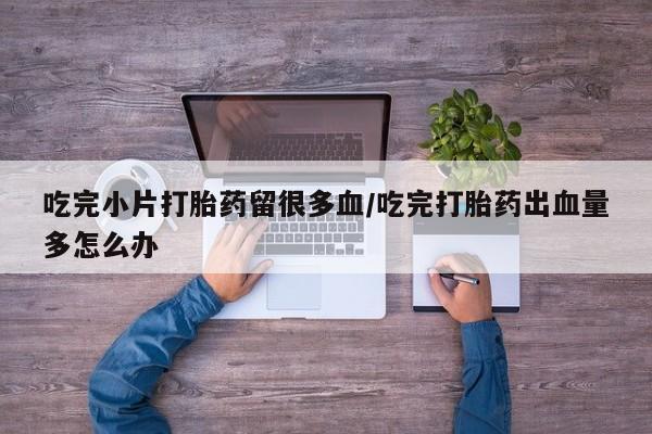 购买米非司酮片打胎药微信吃完小片打胎药留很多血/吃完打胎药出血量多怎么办