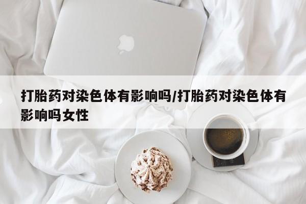 购买米非司酮片打胎药微信打胎药对染色体有影响吗/打胎药对染色体有影响吗女性