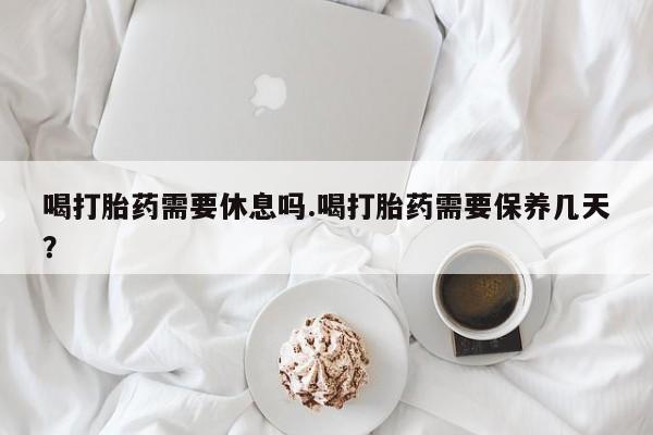 购买米非司酮片打胎药微信喝打胎药需要休息吗.喝打胎药需要保养几天？