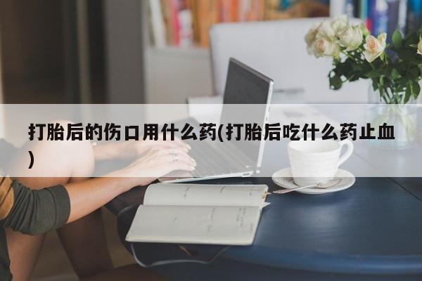 购买米非司酮片打胎药微信打胎后的伤口用什么药(打胎后吃什么药止血)