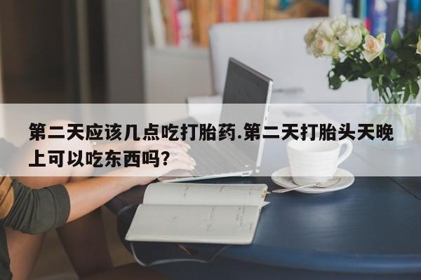 购买米非司酮片打胎药微信第二天应该几点吃打胎药.第二天打胎头天晚上可以吃东西吗？