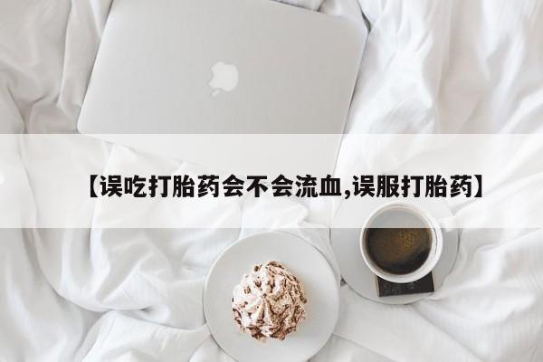 购买米非司酮片打胎药微信【误吃打胎药会不会流血,误服打胎药】