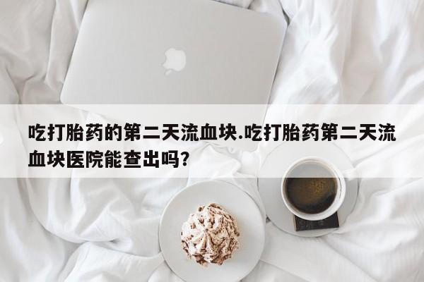 购买米非司酮片打胎药微信吃打胎药的第二天流血块.吃打胎药第二天流血块医院能查出吗？