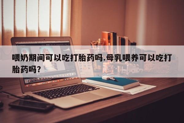 购买米非司酮片打胎药微信喂奶期间可以吃打胎药吗.母乳喂养可以吃打胎药吗？