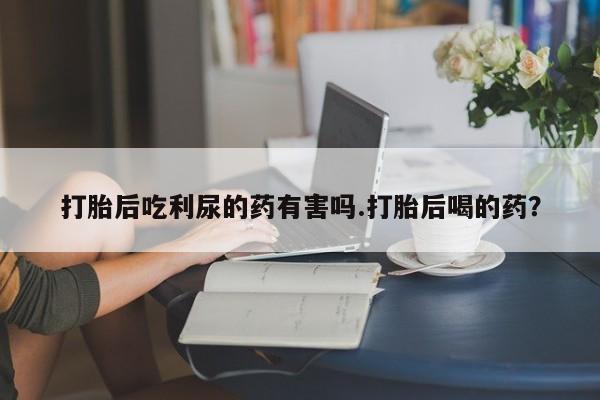 购买米非司酮片打胎药微信打胎后吃利尿的药有害吗.打胎后喝的药？