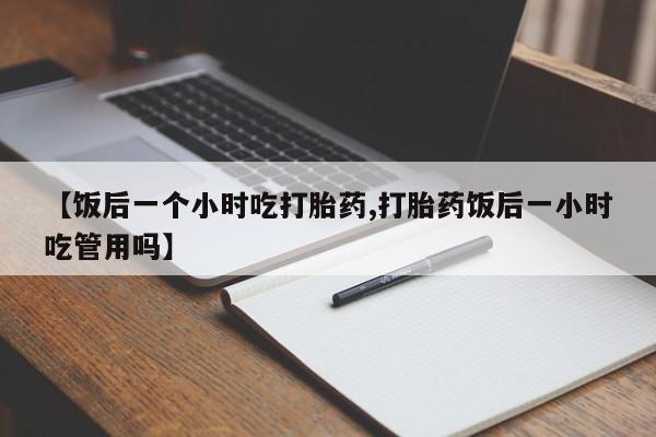 购买米非司酮片打胎药微信【饭后一个小时吃打胎药,打胎药饭后一小时吃管用吗】