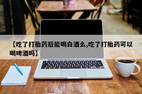 购买米非司酮片打胎药微信【吃了打胎药后能喝白酒么,吃了打胎药可以喝啤酒吗】