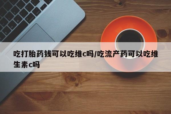 购买米非司酮片打胎药微信吃打胎药钱可以吃维c吗/吃流产药可以吃维生素c吗
