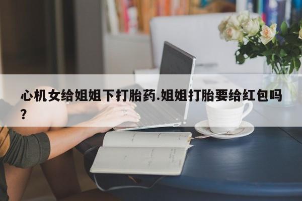 购买米非司酮片打胎药微信心机女给姐姐下打胎药.姐姐打胎要给红包吗？