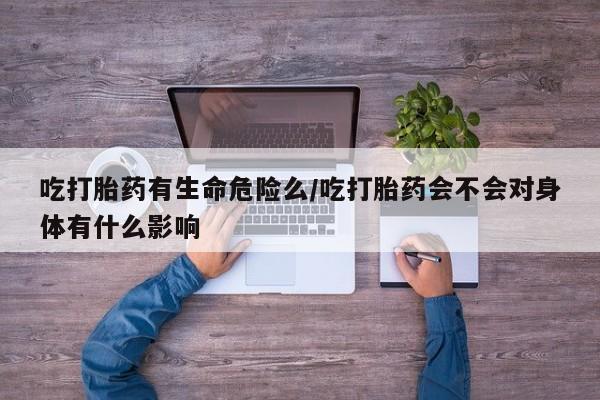 购买米非司酮片打胎药微信吃打胎药有生命危险么/吃打胎药会不会对身体有什么影响