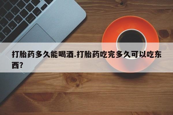 购买米非司酮片打胎药微信打胎药多久能喝酒.打胎药吃完多久可以吃东西？