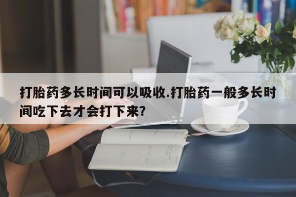 购买米非司酮片打胎药微信打胎药多长时间可以吸收.打胎药一般多长时间吃下去才会打下来？